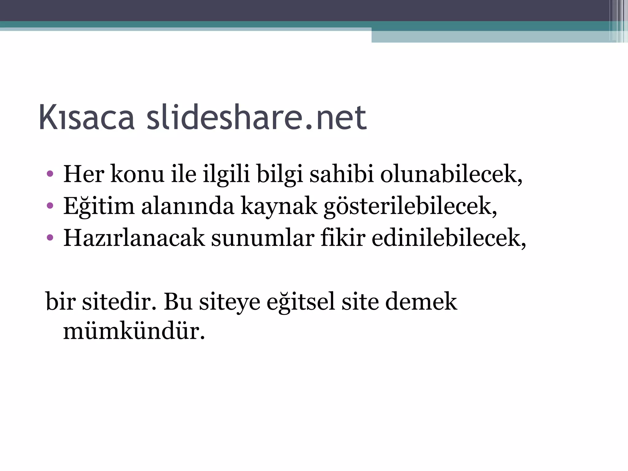 Kısaca slideshare.net
• Her konu ile ilgili bilgi sahibi olunabilecek,
• Eğitim alanında kaynak gösterilebilecek,
• Hazırlanacak sunumlar fikir edinilebilecek,
bir sitedir. Bu siteye eğitsel site demek
mümkündür.
 