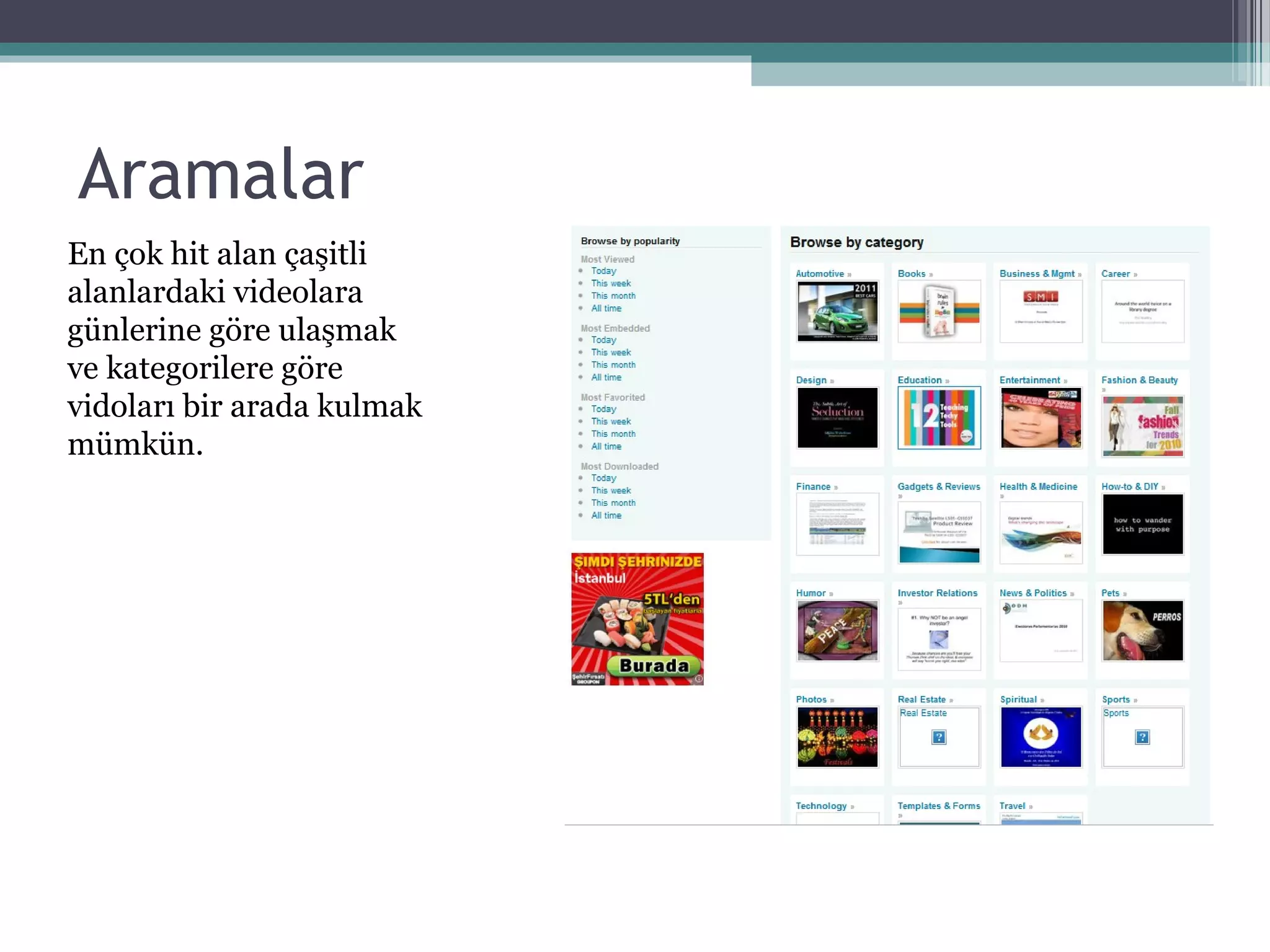 Aramalar
En çok hit alan çaşitli
alanlardaki videolara
günlerine göre ulaşmak
ve kategorilere göre
vidoları bir arada kulmak
mümkün.
 