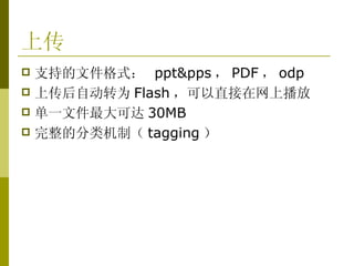 上传 支持的文件格式：  ppt&pps ， PDF ， odp 上传后自动转为 Flash ，可以直接在网上播放 单一文件最大可达 30MB 完整的分类机制（ tagging ） 