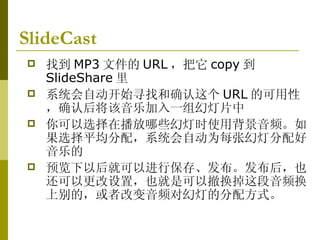 SlideCast   找到 MP3 文件的 URL ，把它 copy 到 SlideShare 里 系统会自动开始寻找和确认这个 URL 的可用性，确认后将该音乐加入一组幻灯片中 你可以选择在播放哪些幻灯时使用背景音频。如果选择平均分配，系统会自动为每张幻灯分配好音乐的 预览下以后就可以进行保存、发布。发布后，也还可以更改设置，也就是可以撤换掉这段音频换上别的，或者改变音频对幻灯的分配方式。  
