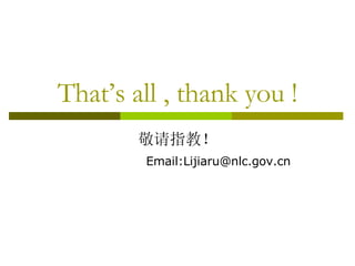 That’s all , thank you ! 敬请指教！ Email:Lijiaru@nlc.gov.cn 
