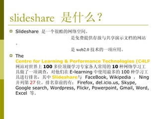slideshare  是什么？ Slideshare  是一个很酷的网络空间。 是免费提供存放与共享演示文档的网站。 是 web2.0 技术的一项应用。 The   Centre for Learning & Performance Technologies (C4LPT) 网站对世界上 100 多位顶级学习专家各人常用的 10 种网络学习工具做了一项调查，对他们在 E-learning 中 使用最多的 100 种学习工具进行排名，其中 Slideshare 与  FaceBook,   Wikipedia  ， Ning 并列第 27 位 。排名靠前的有： Firefox, del.icio.us, Skype, Google search, Wordpress, Flickr, Powerpoint, Gmail, Word, Excel  等。 