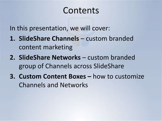 ContentsIn this presentation, we will cover:SlideShare Channels – custom branded content marketingSlideShare Networks – custom branded group of Channels across SlideShareCustom Content Boxes – how to customize Channels and Networks