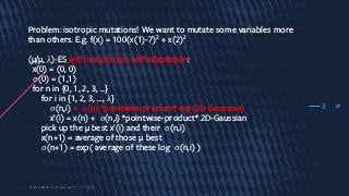 27
Problem: isotropic mutations! We want to mutate some variables more
than others. E.g. f(x) = 100(x(1)-7)2 + x(2)2
(µ/µ, λ)-ES with anisotropic self-adaptation:
x(0) = (0, 0)
σ(0) = (1,1)
for n in {0, 1, 2, 3, …}
for i in {1, 2, 3, …, λ}
σ(n,i) = σ(n) *pointwise-product* exp(2D-Gaussian)
x’(i) = x(n) + σ(n,i) *pointwise-product* 2D-Gaussian
pick up the µ best x’(i) and their σ(n,i)
x(n+1) = average of those µ best
σ(n+1) = exp( average of these log σ(n,i) )
3
 