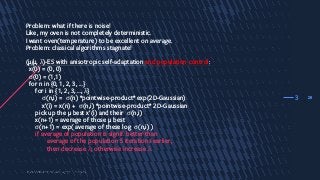 28
Problem: what if there is noise!
Like, my oven is not completely deterministic.
I want oven(temperature) to be excellent on average.
Problem: classical algorithms stagnate!
(µ/µ, λ)-ES with anisotropic self-adaptation and population control:
x(0) = (0, 0)
σ(0) = (1,1)
for n in {0, 1, 2, 3, …}
for i in {1, 2, 3, …, λ}
σ(n,i) = σ(n) *pointwise-product* exp(2D-Gaussian)
x’(i) = x(n) + σ(n,i) *pointwise-product* 2D-Gaussian
pick up the µ best x’(i) and their σ(n,i)
x(n+1) = average of those µ best
σ(n+1) = exp( average of these log σ(n,i) )
if average of population is signif. better than
average of the population 5 iterations earlier,
then decrease λ; otherwise increase λ.
3
 
