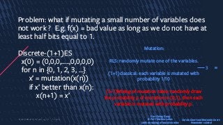 30
Problem: what if mutating a small number of variables does
not work ? E.g. f(x) = bad value as long as we do not have at
least half bits equal to 1.
Discrete-(1+1)ES
x(0) = (0,0,0,…..,0,0,0,0)
for n in {0, 1, 2, 3, …}
x’ = mutation(x(n))
if x’ better than x(n):
x(n+1) = x’
3
Mutation:
RLS: randomly mutate one of the variables.
(1+1)classical: each variable is mutated with
probability 1/10
(1+1)Mixing of mutation rates: randomly draw
the probability p of mutation in (0,1), then each
variable is mutated with probability p.
Duc-Cuong Dang
& Per Christian Lehre:
Uniform mixing of mutation rates
Carola Doerr and Benjamin Doerr:
Parameter control
 