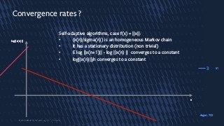 31
Convergence rates ?
Self-adaptive algorithms, case f(x) = ||x||:
• (x(n)/sigma(n)) is an homogeneous Markov chain
• It has a stationary distribution (non trivial)
• E log ||x(n+1)|| - log ||x(n) || converges to a constant
• log||x(n)||/n converges to a constant
3
log||x(n)||
n
Auger, TCS
 
