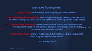 344
Derivative-free methods
1.Random search: randomly draw 1 000 000 points, and pick up the best.
2.Estimation of Distribution Algorithm: while (budget not elapsed) randomly draw 1000 points,
select the 250 best, define a Gaussian matching those 250 points, repeat until budget elapsed.
3.Particle swarm optimization: define 50 particles in the domain, with random velocities.
Particles are attracted by their best visited point, and by the best point for the entire
population, and receive random noise.
4. Quasi-Random Search: similar to random search, but try to have a better positioning of
points, using low-discrepancy sequences.
… and so many others!
 