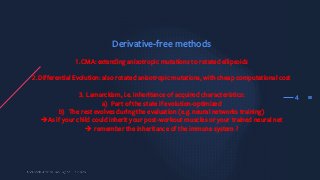354
Derivative-free methods
1.CMA: extending anisotropic mutations to rotated ellipsoids
2.Differential Evolution: also rotated anisotropic mutations, with cheap computational cost
3. Lamarckism, i.e. inheritance of acquired characteristics:
a) Part of the state if evolution-optimized
b) The rest evolves during the evaluation (e.g. neural networks training)
èAs if your child could inherit your post-workout muscles or your trained neural net
è remember the inheritance of the immune system ?
 