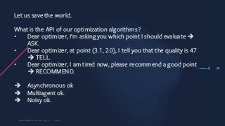 38
Let us save the world.
What is the API of our optimization algorithms ?
• Dear optimizer, I’m asking you which point I should evaluate è
ASK.
• Dear optimizer, at point (3.1, 2.0), I tell you that the quality is 47
è TELL.
• Dear optimizer, I am tired now, please recommend a good point
è RECOMMEND.
è Asynchronous ok
è Multiagent ok.
è Noisy ok.
4
 