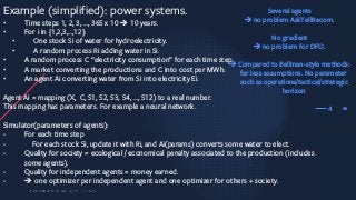 40
Example (simplified): power systems.
• Time steps 1, 2, 3, …, 365 x 10 è 10 years.
• For i in {1,2,3,…,12}:
• One stock Si of water for hydroelectricity.
• A random process Ri adding water in Si.
• A random process C “electricity consumption” for each time step.
• A market converting the productions and C into cost per MWh.
• An agent Ai converting water from Si into electricity Ei.
Agent Ai = mapping (X, C, S1, S2, S3, S4, …, S12) to a real number.
This mapping has parameters. For example a neural network.
Simulator(parameters of agents):
- For each time step
- For each stock Si, update it with Ri, and Ai(params) converts some water to elect.
- Quality for society = ecological / economical penalty associated to the production (includes
some agents).
- Quality for independent agents = money earned.
- è one optimizer per independent agent and one optimizer for others + society.
4
Several agents
èno problem AskTellRecom.
No gradient
èno problem for DFO.
èCompared to Bellman-style methods:
far less assumptions. No parameter
such as operationa/tactical/strategic
horizon
 