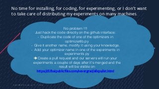 434
No time for installing, for coding, for experimenting, or I don’t want
to take care of distributing my experiments on many machines.
No problem !!!
Just hack the code directly on the github interface:
- Duplicate the code of one of the optimizers in
optimizerlib.py
- Give it another name, modify it using your knowledge.
- Add your optimizer name in one of the experiments in
experiments.py
èCreate a pull request and our servers will run your
experiments a couple of days after it’s merged and the
result will be visible on
https://dl.fbaipublicfiles.com/nevergrad/allxps/list.html
 