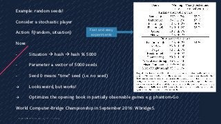 454
Example: random seeds!
Consider a stochastic player
Action: f(random, situation)
Now:
- Situation à hash à hash % 5000
- Parameter = vector of 5000 seeds
- Seed 0 means “time” seed (i.e. no seed)
à Looks weird, but works!
à Optimizes the opening book in partially observable games e.g. phantom-Go
World Computer-Bridge Championship in September 2016: Wbridge5.
Fast and easy
experiments
 
