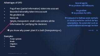 14
Advantages of DFO
• Fog of war (partial information) taken into account
• Bounded rationality taken into account
• No gradient ok.
• Noise ok.
• Simple, transparent: small code contains all the
information for justifying the decisions
è you know why power plant X is built (transparency++).
Examples:
• Power systems
• Roads
• Irrigation
• Games
4
Several agents
èno problem AskTellRecom.
No gradient
èno problem for DFO.
èCompared to Bellman-style methods
or model-predictive control: far less
assumptions. No parameter such as
operational/tactical/strategic horizon
 