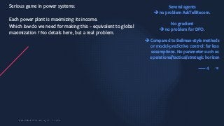 15
Serious game in power systems:
Each power plant is maximizing its income.
Which law do we need for making this ~ equivalent to global
maximization ? No details here, but a real problem.
4
Several agents
èno problem AskTellRecom.
No gradient
èno problem for DFO.
èCompared to Bellman-style methods
or model-predictive control: far less
assumptions. No parameter such as
operational/tactical/strategic horizon
 