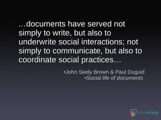 … documents have served not simply to write, but also to underwrite social interactions; not simply to communicate, but also to coordinate social practices… John Seely Brown & Paul Duguid Social life of documents  