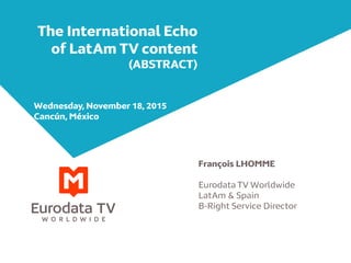 The International Echo
of LatAm TV content
(ABSTRACT)
François LHOMME
Eurodata TV Worldwide
LatAm & Spain
B-Right Service Director
Wednesday, November 18, 2015
Cancún, México
 