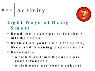 Activity Eight Ways of Being Smart Read the descriptors for the 8 intelligences. Reflect on your own strengths, likes and learning experiences. Determine: which 2 or 3 intelligences are your strongest. which ones are your weakest? 