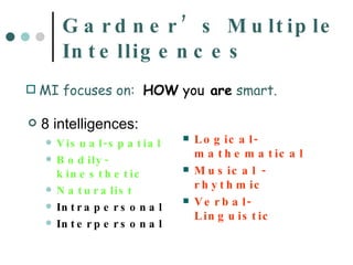 Gardner’s Multiple Intelligences 8 intelligences: Visual-spatial Bodily-kinesthetic Naturalist Intrapersonal Interpersonal Logical-mathematical Musical - rhythmic Verbal-Linguistic MI focuses on:  HOW   you  are  smart. 