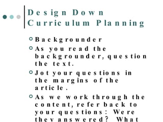 Design Down Curriculum Planning Backgrounder As you read the backgrounder, question the text.  Jot your questions in the margins of the article. As we work through the content, refer back to your questions:  Were they answered?  What more information do you need? 