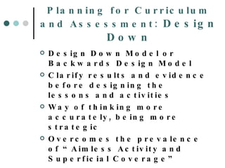 Planning for Curriculum and Assessment:  Design Down Design Down Model or Backwards Design Model Clarify results and evidence before designing the lessons and activities Way of thinking more accurately, being more strategic Overcomes the prevalence of “Aimless Activity and Superficial Coverage” 