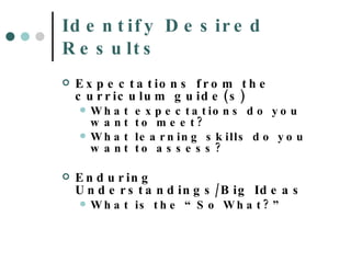 Identify Desired Results Expectations from the curriculum guide(s) What expectations do you want to meet? What learning skills do you want to assess? Enduring Understandings/Big Ideas What is the “So What?” 
