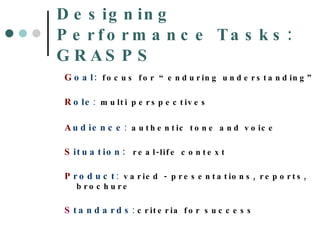 Designing Performance Tasks: GRASPS G oal:   focus for “enduring understanding” R ole :   multi perspectives   A udience :   authentic tone and voice   S ituation:   real-life context   P roduct :   varied - presentations, reports, brochure S tandards :  criteria for success 