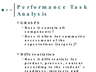 Performance Task Analysis GRASPS Does it contain all components?  Does it allow for summative assessment of the expectations (targets)? Differentiation Does it differentiate for product, process, content according to the student’s readiness, interests and learning profile? 