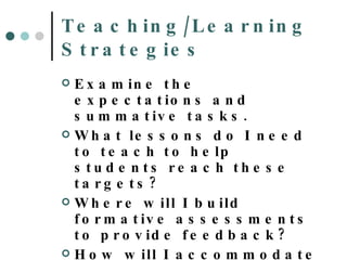Teaching/Learning Strategies Examine the expectations and summative tasks. What lessons do I need to teach to help students reach these targets? Where will I build formative assessments to provide feedback? How will I accommodate or modify my spec ed and ELL students 