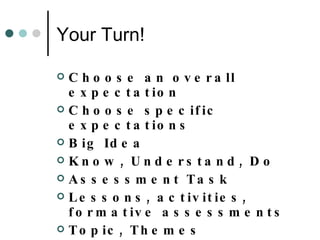 Your Turn! Choose an overall expectation Choose specific expectations Big Idea Know, Understand, Do Assessment Task Lessons, activities, formative assessments Topic, Themes Resources 