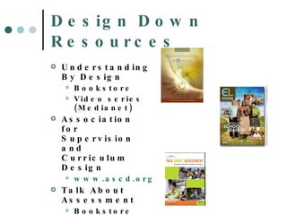 Design Down Resources Understanding By Design Bookstore Video series (Medianet) Association for Supervision and Curriculum Design  www.ascd.org Talk About Assessment Bookstore 
