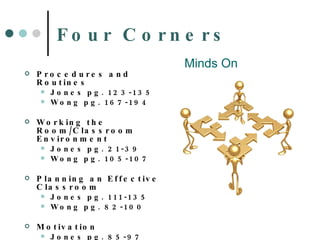 Four Corners Procedures and Routines Jones pg. 123-135 Wong pg. 167-194 Working the Room/Classroom Environment Jones pg. 21-39 Wong pg. 105-107 Planning an Effective Classroom Jones pg. 111-135 Wong pg. 82-100 Motivation Jones pg. 85-97 Wong pg. 61-78, 197-228 Minds On 