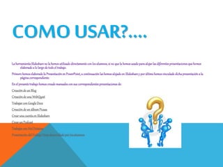 COMO USAR?....
LaherramientaSlideshareno la hemosutilizadodirectamentecon losalumnos,si no quelahemosusadoparaalojarlasdiferentespresentacionesquehemos
elaboradoa lo largode todoel trabajo.
Primerohemoselaboradola PresentaciónenPowerPoint,a continuaciónlashemosalojadoen Slidesharey porúltimohemosvinculadodichapresentacióna la
páginacorrespondiente.
En el presentetrabajohemoscreadomanualesconsus correspondientespresentacionesde:
Creaciónde un Blog
Creaciónde una WebQuest
TrabajarconGoogleDocs
Creaciónde un álbumPicasa
Crearunacuentaen Slideshare
Crearun Podcast
TrabajarconHotPotatoes
PresentacióndelTrabajoFinaldesarrolladoporlosalumnos
 