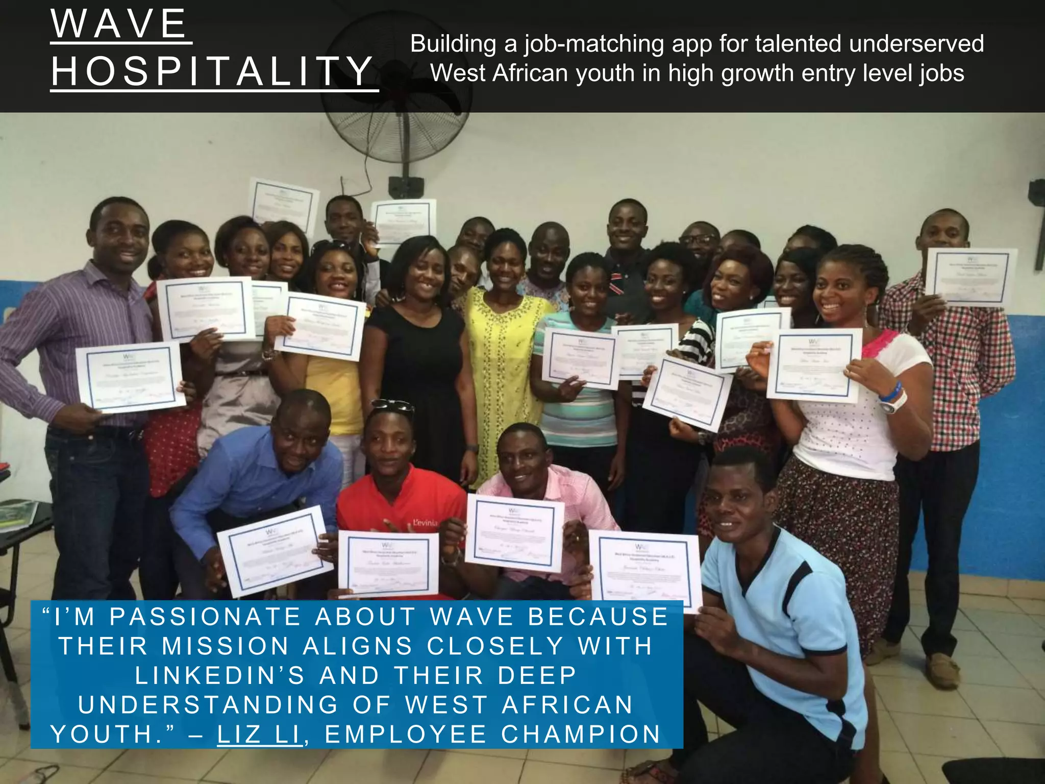 W A V E
H O S P I T A L I T Y
“ I ’ M P A S S I O N A T E A B O U T W A V E B E C A U S E
T H E I R M I S S I O N A L I G N S C L O S E L Y W I T H
L I N K E D I N ’ S A N D T H E I R D E E P
U N D E R S T A N D I N G O F W E S T A F R I C A N
Y O U T H . ” – L I Z L I , E M P L O Y E E C H A M P I O N
Building a job-matching app for talented underserved
West African youth in high growth entry level jobs
 