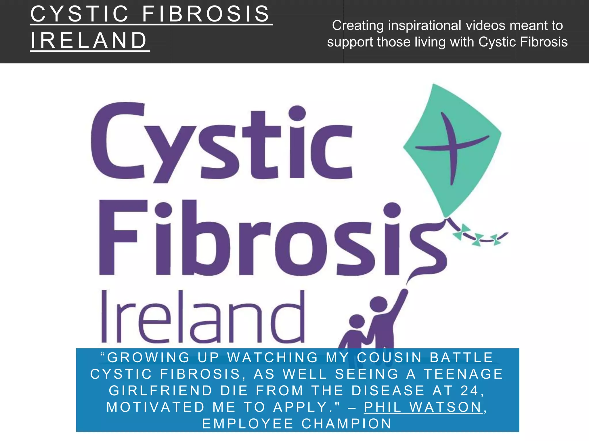 “ G R O W I N G U P W A T C H I N G M Y C O U S I N B A T T L E
C Y S T I C F I B R O S I S , A S W E L L S E E I N G A T E E N A G E
G I R L F R I E N D D I E F R O M T H E D I S E A S E A T 2 4 ,
M O T I V A T E D M E T O A P P L Y . " – P H I L W A T S O N ,
E M P L O Y E E C H A M P I O N
C Y S T I C F I B R O S I S
I R E L A N D
Creating inspirational videos meant to
support those living with Cystic Fibrosis
 