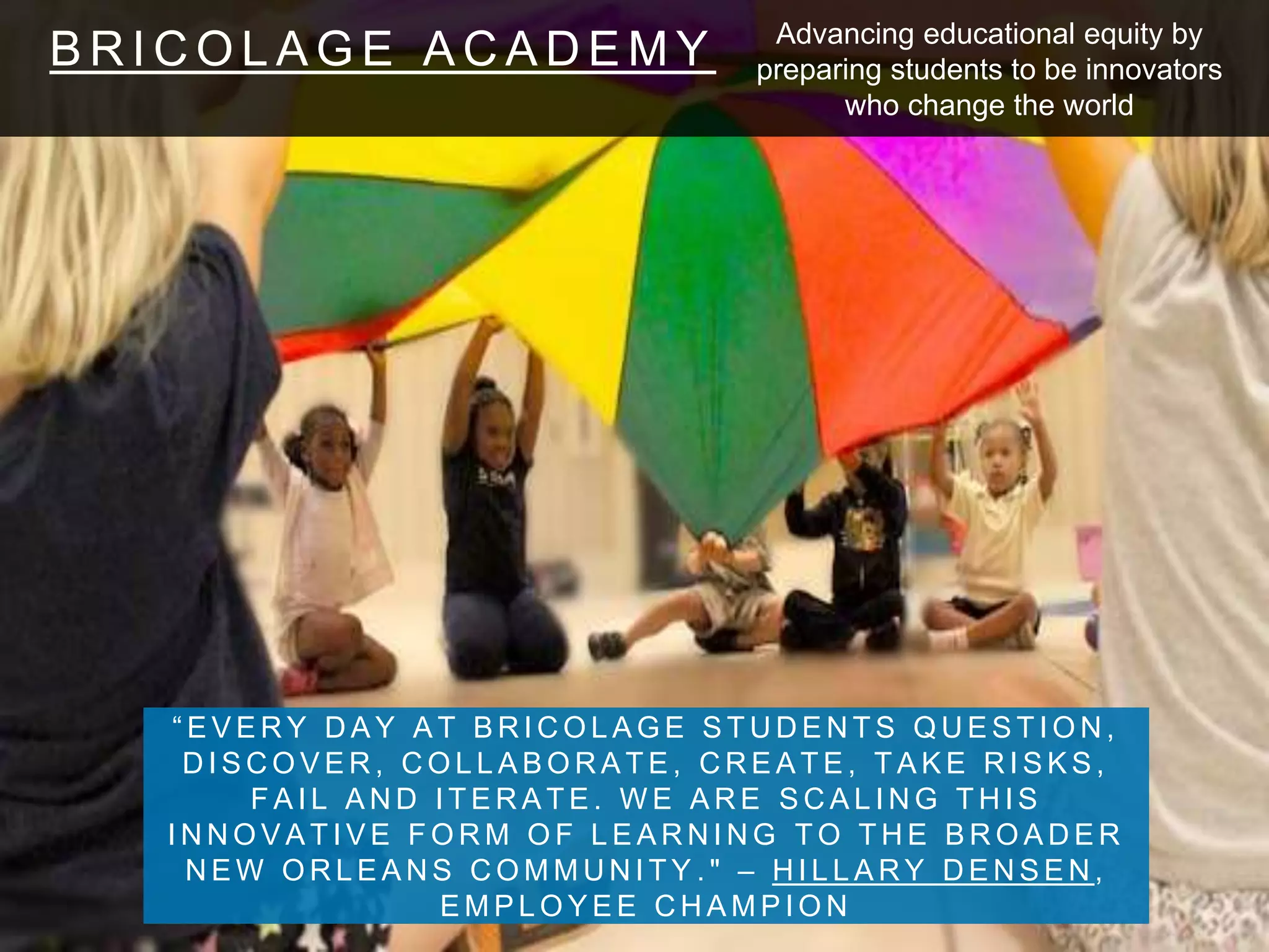 B R I C O L A G E A C A D E M Y
“ E V E R Y D A Y A T B R I C O L A G E S T U D E N T S Q U E S T I O N ,
D I S C O V E R , C O L L A B O R A T E , C R E A T E , T A K E R I S K S ,
F A I L A N D I T E R A T E . W E A R E S C A L I N G T H I S
I N N O V A T I V E F O R M O F L E A R N I N G T O T H E B R O A D E R
N E W O R L E A N S C O M M U N I T Y . " – H I L L A R Y D E N S E N ,
E M P L O Y E E C H A M P I O N
Advancing educational equity by
preparing students to be innovators
who change the world
 