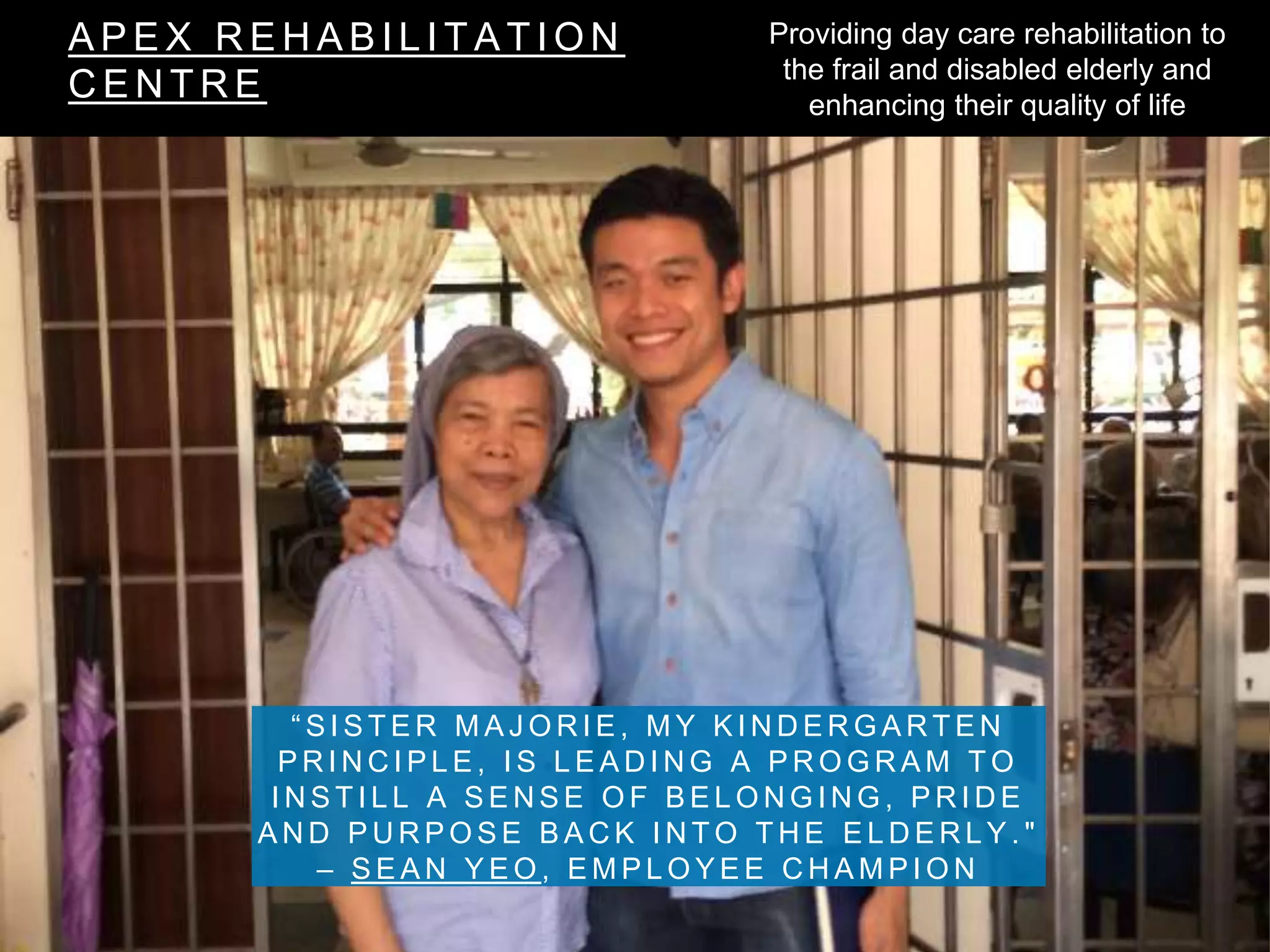 A P E X R E H A B I L I T A T I O N
C E N T R E
“ S I S T E R M A J O R I E , M Y K I N D E R G A R T E N
P R I N C I P L E , I S L E A D I N G A P R O G R A M T O
I N S T I L L A S E N S E O F B E L O N G I N G , P R I D E
A N D P U R P O S E B A C K I N T O T H E E L D E R L Y . "
– S E A N Y E O , E M P L O Y E E C H A M P I O N
Providing day care rehabilitation to
the frail and disabled elderly and
enhancing their quality of life
 