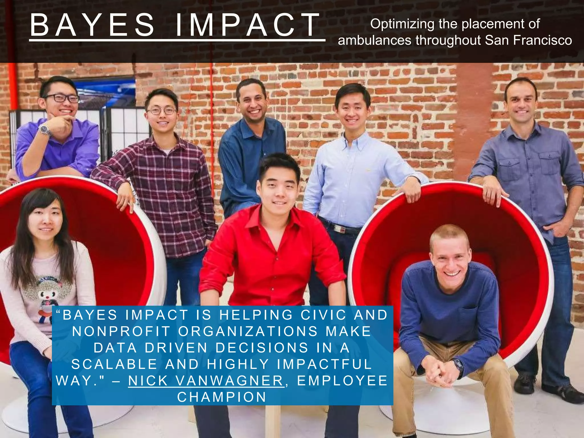 B A Y E S I M P A C T
“ B A Y E S I M P A C T I S H E L P I N G C I V I C A N D
N O N P R O F I T O R G A N I Z A T I O N S M A K E
D A T A D R I V E N D E C I S I O N S I N A
S C A L A B L E A N D H I G H L Y I M P A C T F U L
W A Y . " – N I C K V A N W A G N E R , E M P L O Y E E
C H A M P I O N
Optimizing the placement of
ambulances throughout San Francisco
 