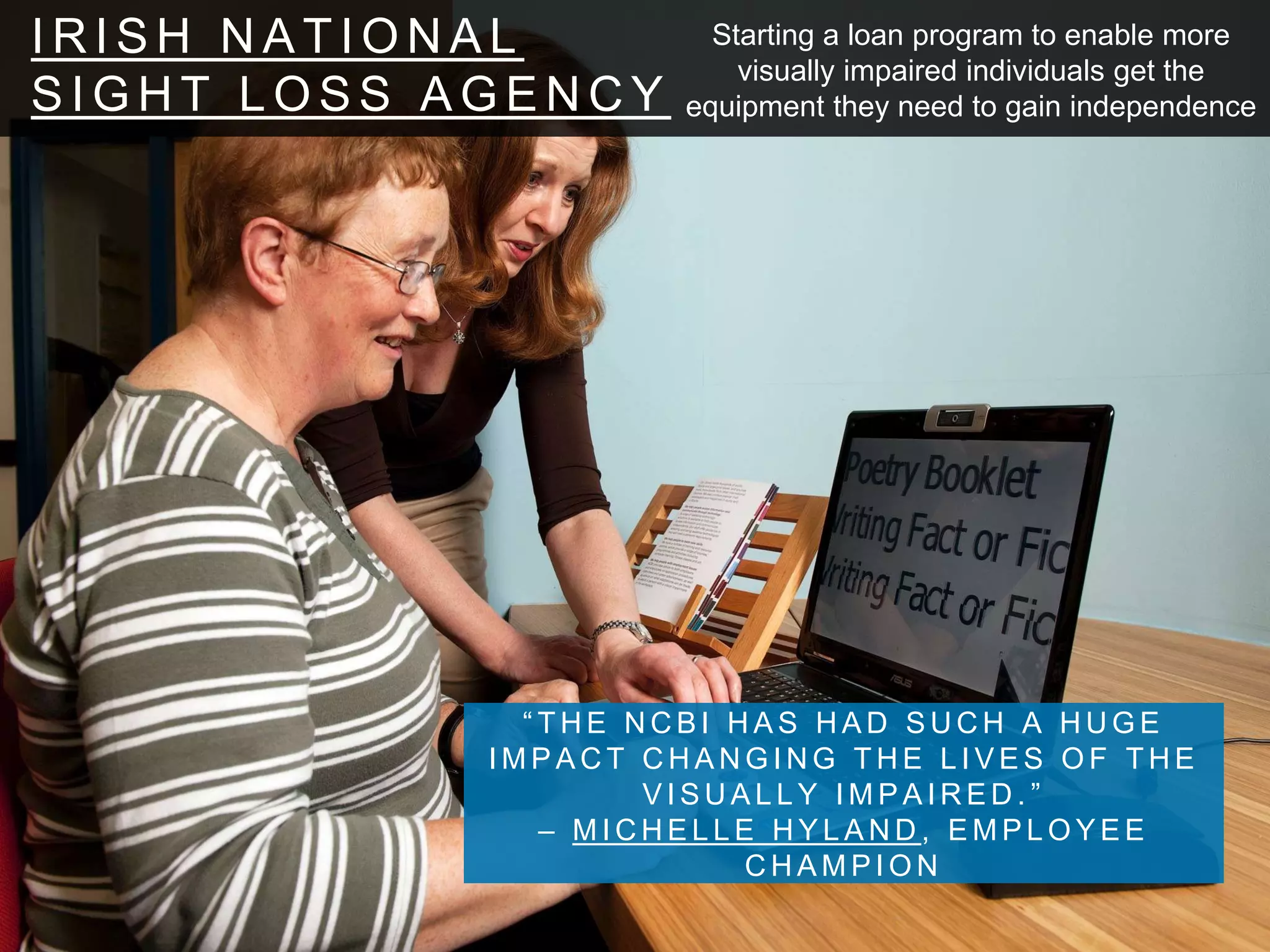 I R I S H N A T I O N A L
S I G H T L O S S A G E N C Y
“ T H E N C B I H A S H A D S U C H A H U G E
I M P A C T C H A N G I N G T H E L I V E S O F T H E
V I S U A L L Y I M P A I R E D . ”
– M I C H E L L E H Y L A N D , E M P L O Y E E
C H A M P I O N
Starting a loan program to enable more
visually impaired individuals get the
equipment they need to gain independence
 