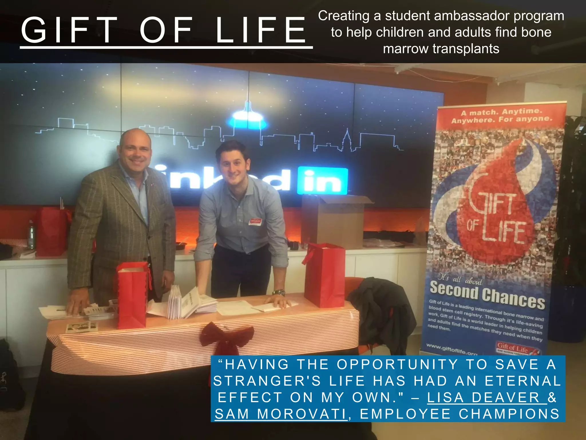 G I F T O F L I F E
“ H A V I N G T H E O P P O R T U N I T Y T O S A V E A
S T R A N G E R ' S L I F E H A S H A D A N E T E R N A L
E F F E C T O N M Y O W N . " – L I S A D E A V E R &
S A M M O R O V A T I , E M P L O Y E E C H A M P I O N S
Creating a student ambassador program
to help children and adults find bone
marrow transplants
 