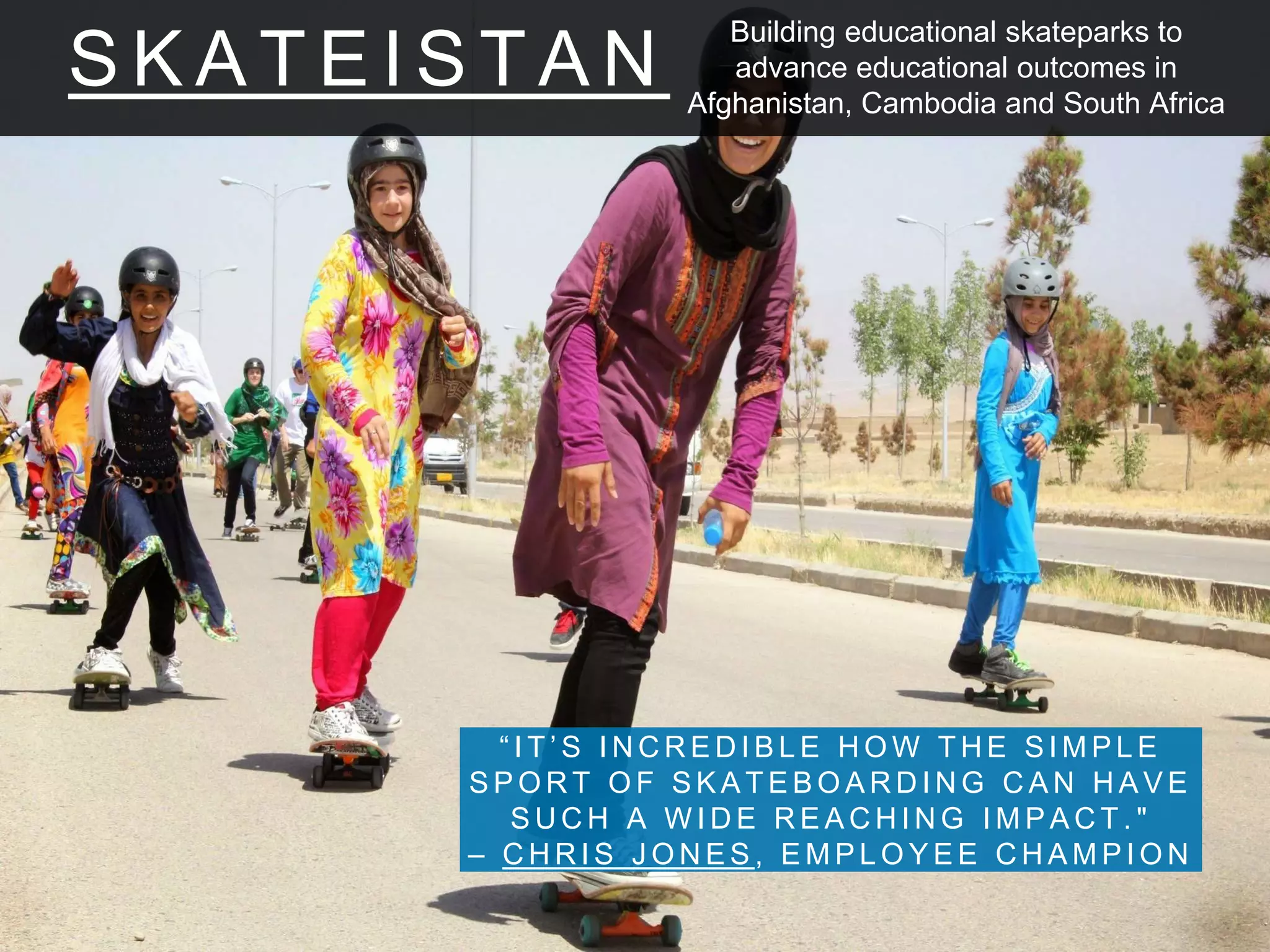 S K A T E I S T A N
“ I T ’ S I N C R E D I B L E H O W T H E S I M P L E
S P O R T O F S K A T E B O A R D I N G C A N H A V E
S U C H A W I D E R E A C H I N G I M P A C T . "
– C H R I S J O N E S , E M P L O Y E E C H A M P I O N
Building educational skateparks to
advance educational outcomes in
Afghanistan, Cambodia and South Africa
 