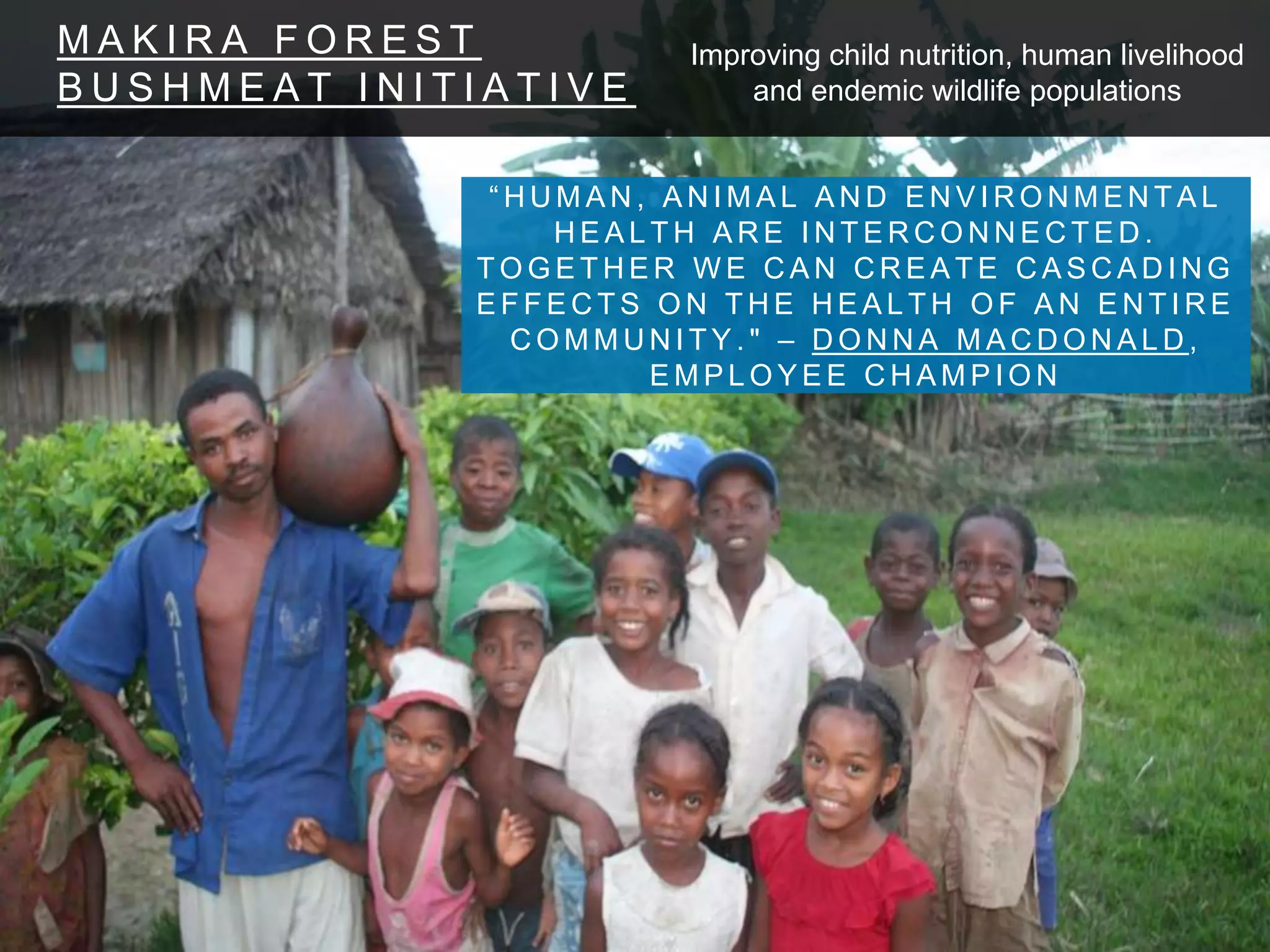 M A K I R A F O R E S T
B U S H M E A T I N I T I A T I V E
“ H U M A N , A N I M A L A N D E N V I R O N M E N T A L
H E A L T H A R E I N T E R C O N N E C T E D .
T O G E T H E R W E C A N C R E A T E C A S C A D I N G
E F F E C T S O N T H E H E A L T H O F A N E N T I R E
C O M M U N I T Y . " – D O N N A M A C D O N A L D ,
E M P L O Y E E C H A M P I O N
Improving child nutrition, human livelihood
and endemic wildlife populations
 