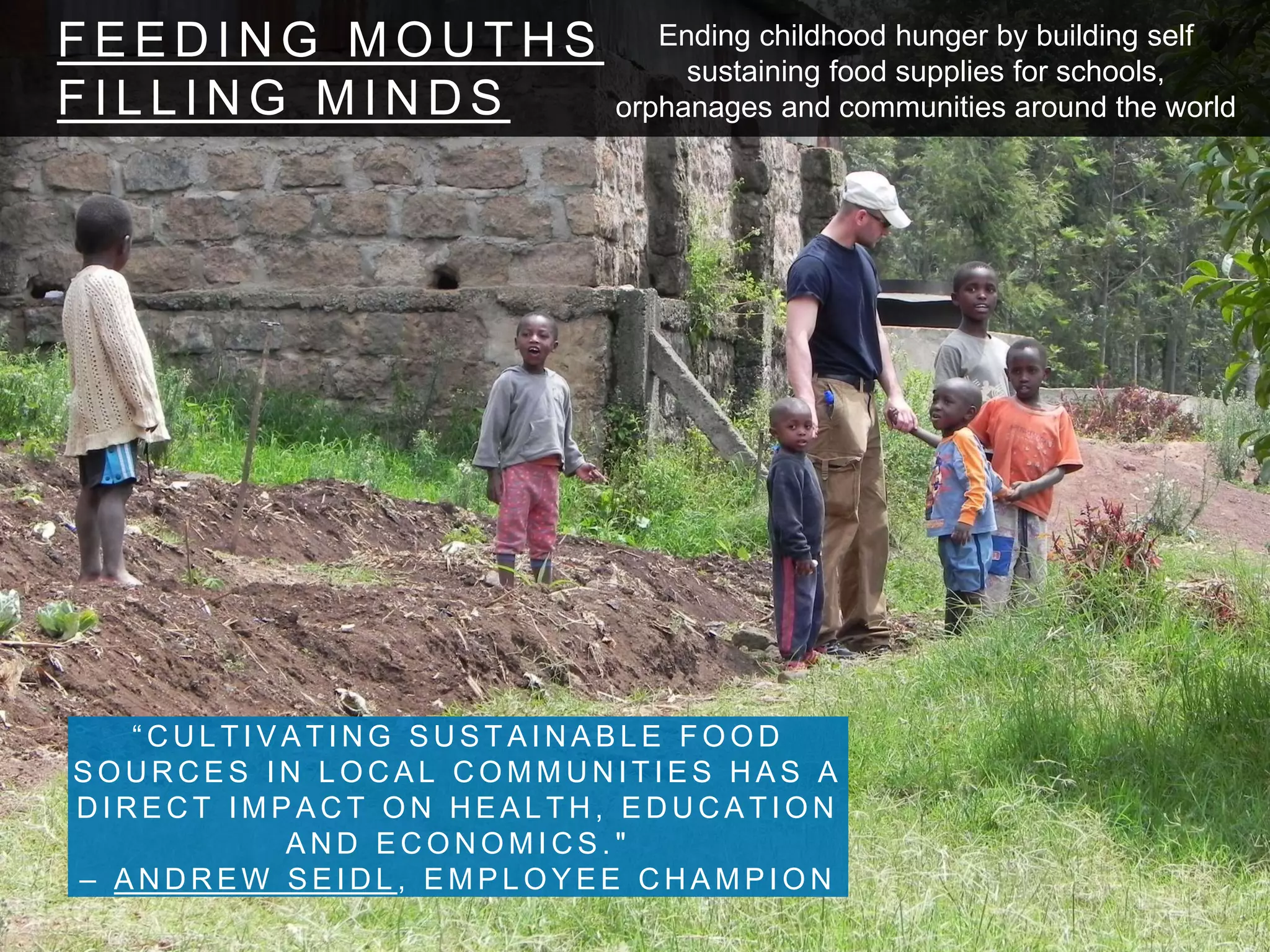 F E E D I N G M O U T H S
F I L L I N G M I N D S
“ C U L T I V A T I N G S U S T A I N A B L E F O O D
S O U R C E S I N L O C A L C O M M U N I T I E S H A S A
D I R E C T I M P A C T O N H E A L T H , E D U C A T I O N
A N D E C O N O M I C S . "
– A N D R E W S E I D L , E M P L O Y E E C H A M P I O N
Ending childhood hunger by building self
sustaining food supplies for schools,
orphanages and communities around the world
 