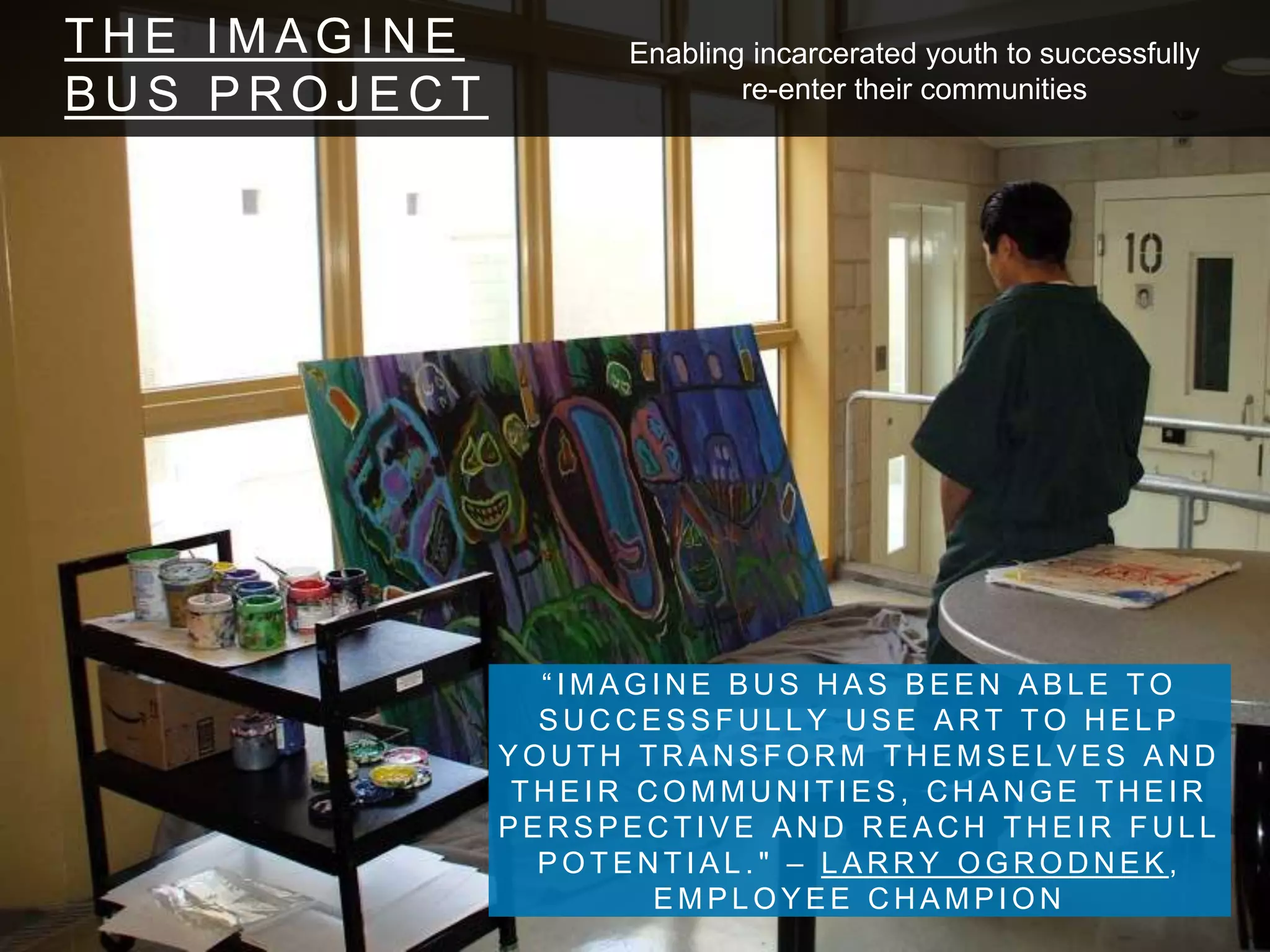 T H E I M A G I N E
B U S P R O J E C T
“ I M A G I N E B U S H A S B E E N A B L E T O
S U C C E S S F U L L Y U S E A R T T O H E L P
Y O U T H T R A N S F O R M T H E M S E L V E S A N D
T H E I R C O M M U N I T I E S , C H A N G E T H E I R
P E R S P E C T I V E A N D R E A C H T H E I R F U L L
P O T E N T I A L . " – L A R R Y O G R O D N E K ,
E M P L O Y E E C H A M P I O N
Enabling incarcerated youth to successfully
re-enter their communities
 