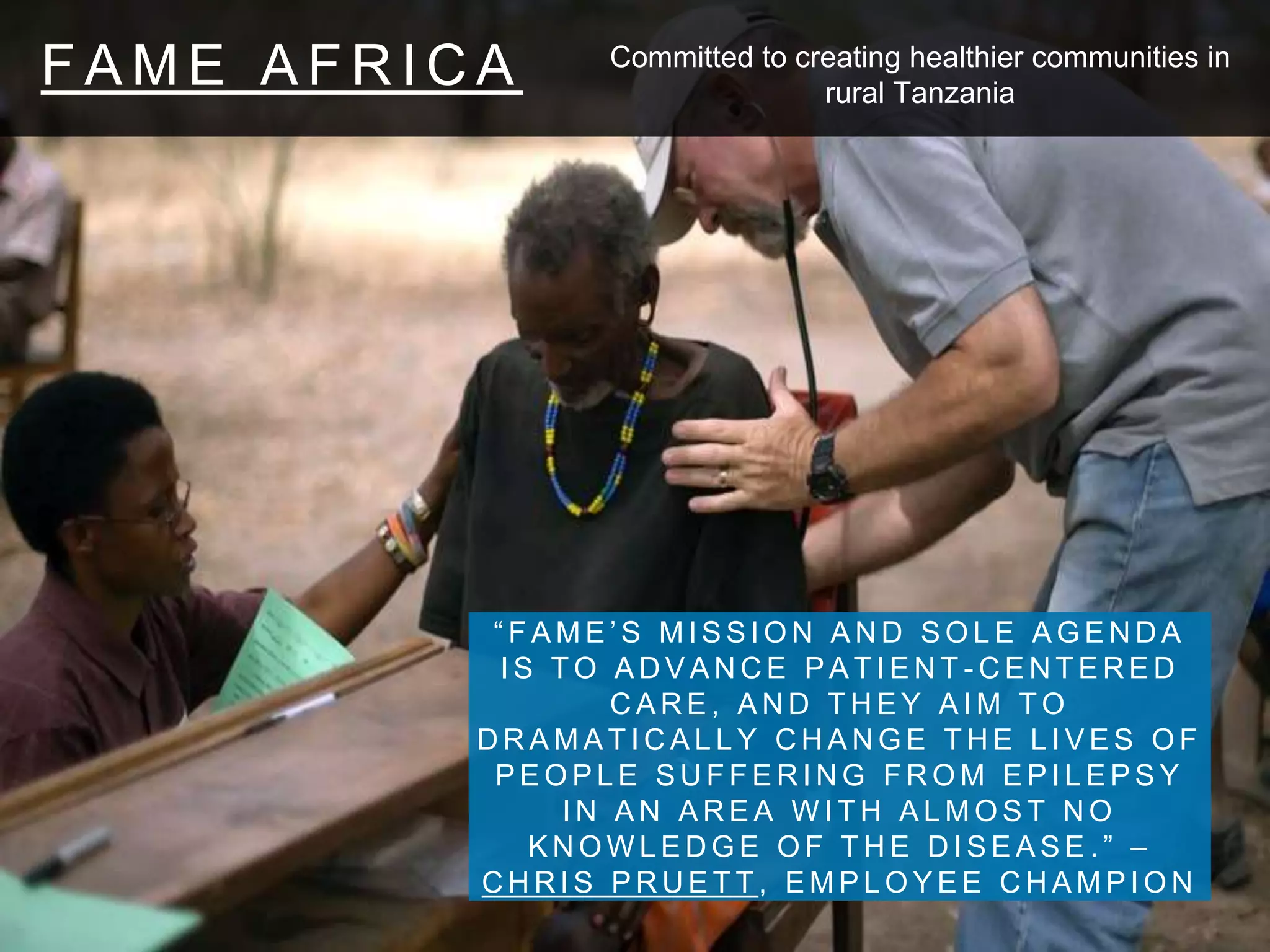 F A M E A F R I C A
“ F A M E ’ S M I S S I O N A N D S O L E A G E N D A
I S T O A D V A N C E P A T I E N T - C E N T E R E D
C A R E , A N D T H E Y A I M T O
D R A M A T I C A L L Y C H A N G E T H E L I V E S O F
P E O P L E S U F F E R I N G F R O M E P I L E P S Y
I N A N A R E A W I T H A L M O S T N O
K N O W L E D G E O F T H E D I S E A S E . ” –
C H R I S P R U E T T , E M P L O Y E E C H A M P I O N
Committed to creating healthier communities in
rural Tanzania
 