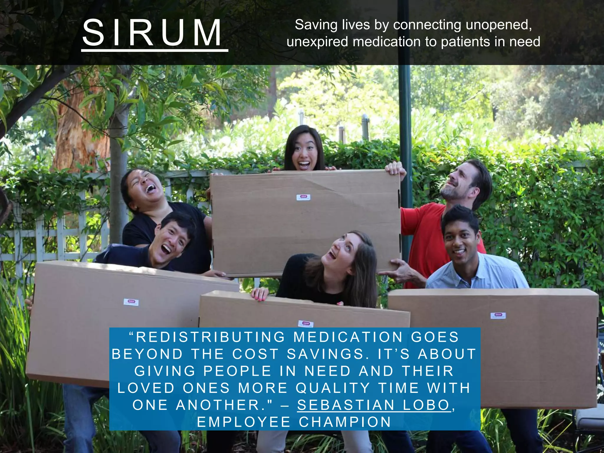 S I R U M
“ R E D I S T R I B U T I N G M E D I C A T I O N G O E S
B E Y O N D T H E C O S T S A V I N G S . I T ’ S A B O U T
G I V I N G P E O P L E I N N E E D A N D T H E I R
L O V E D O N E S M O R E Q U A L I T Y T I M E W I T H
O N E A N O T H E R . " – S E B A S T I A N L O B O ,
E M P L O Y E E C H A M P I O N
Saving lives by connecting unopened,
unexpired medication to patients in need
 