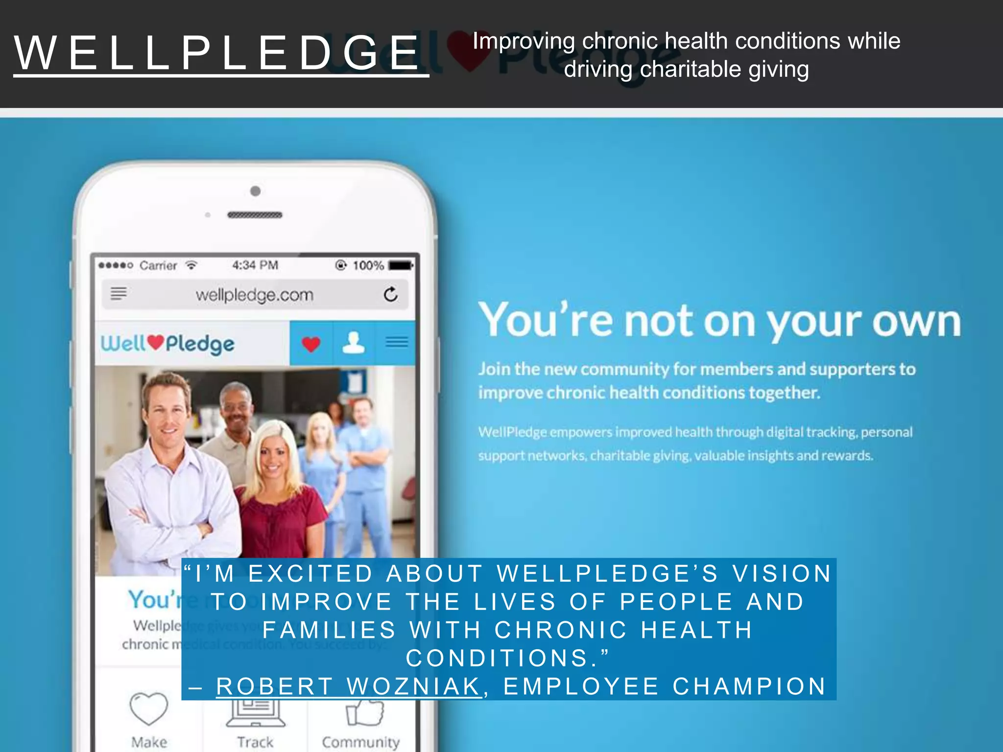 W E L L P L E D G E
“ I ’ M E X C I T E D A B O U T W E L L P L E D G E ’ S V I S I O N
T O I M P R O V E T H E L I V E S O F P E O P L E A N D
F A M I L I E S W I T H C H R O N I C H E A L T H
C O N D I T I O N S . ”
– R O B E R T W O Z N I A K , E M P L O Y E E C H A M P I O N
Improving chronic health conditions while
driving charitable giving
 