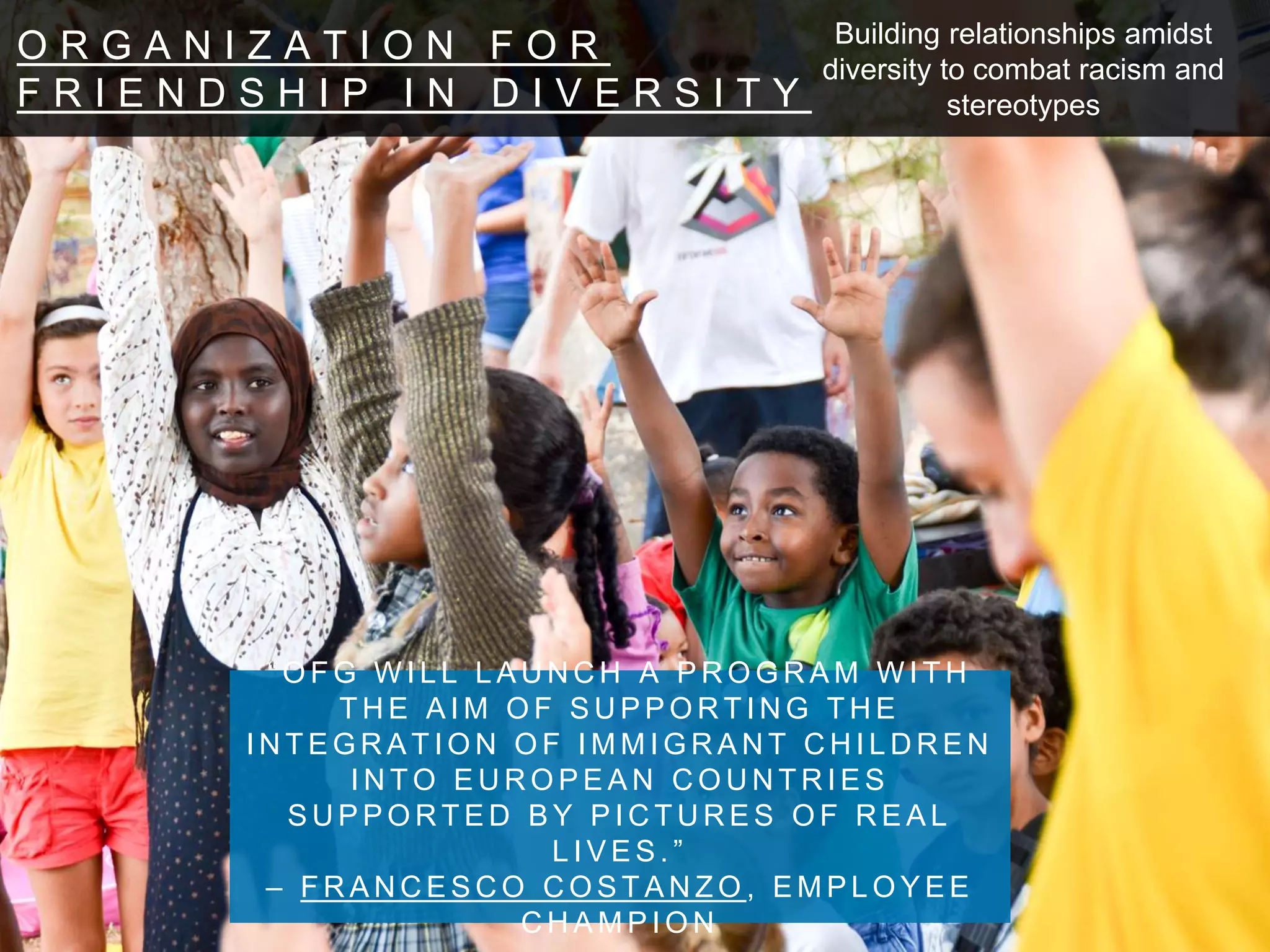 O R G A N I Z A T I O N F O R
F R I E N D S H I P I N D I V E R S I T Y
“ O F G W I L L L A U N C H A P R O G R A M W I T H T H E A I M O F
S U P P O R T I N G T H E I N T E G R A T I O N O F I M M I G R A N T
C H I L D R E N I N T O E U R O P E A N C O U N T R I E S
S U P P O R T E D B Y P I C T U R E S O F R E A L L I V E S . ”
– F R A N C E S C O C O S T A N Z O , E M P L O Y E E C H A M P I O N
Building relationships amidst
diversity to combat racism and
stereotypes
 
