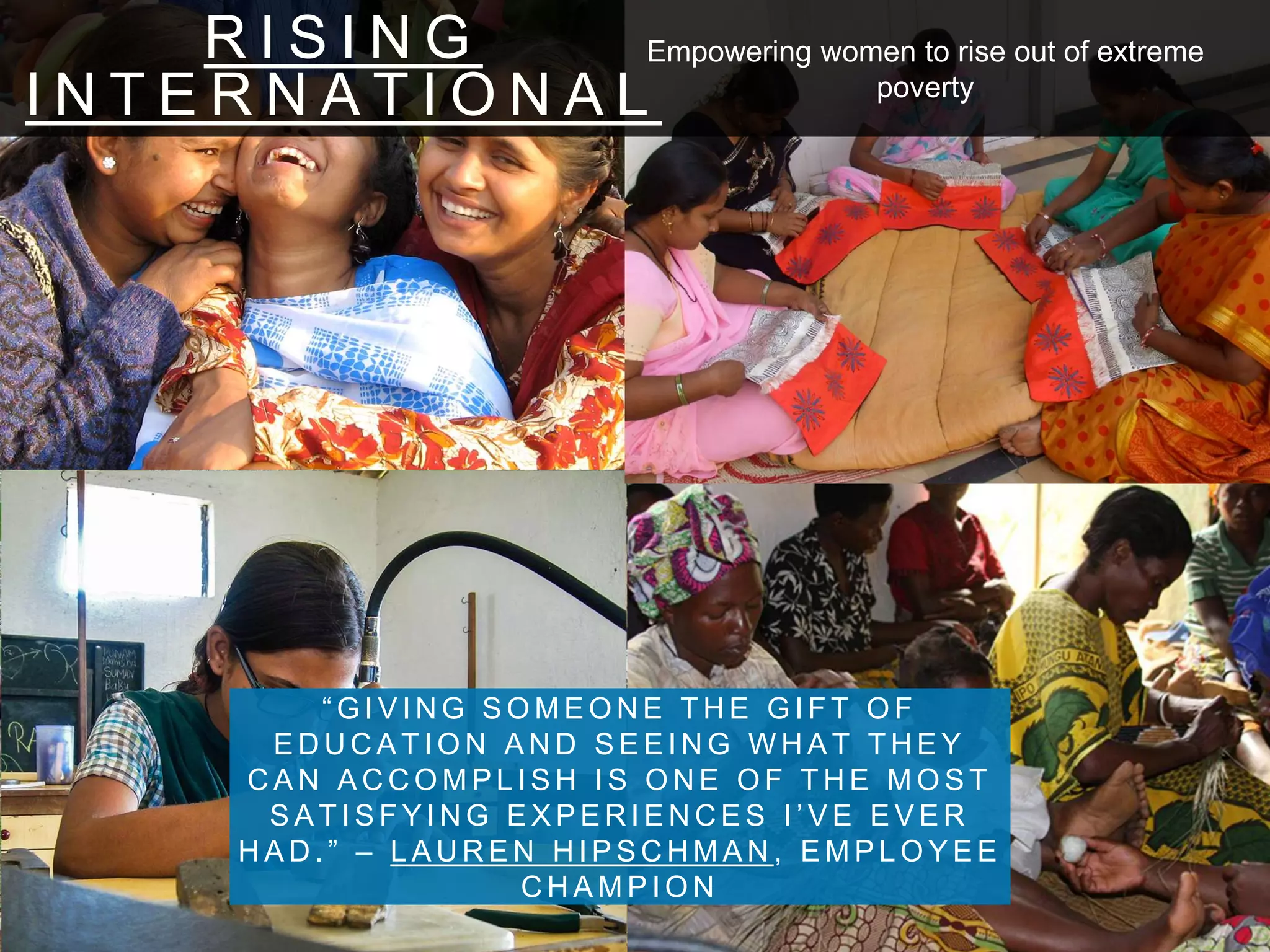 R I S I N G
I N T E R N A T I O N A L
“ G I V I N G S O M E O N E T H E G I F T O F
E D U C A T I O N A N D S E E I N G W H A T T H E Y
C A N A C C O M P L I S H I S O N E O F T H E M O S T
S A T I S F Y I N G E X P E R I E N C E S I ’ V E E V E R
H A D . ” – L A U R E N H I P S C H M A N , E M P L O Y E E
C H A M P I O N
Empowering women to rise out of extreme
poverty
 