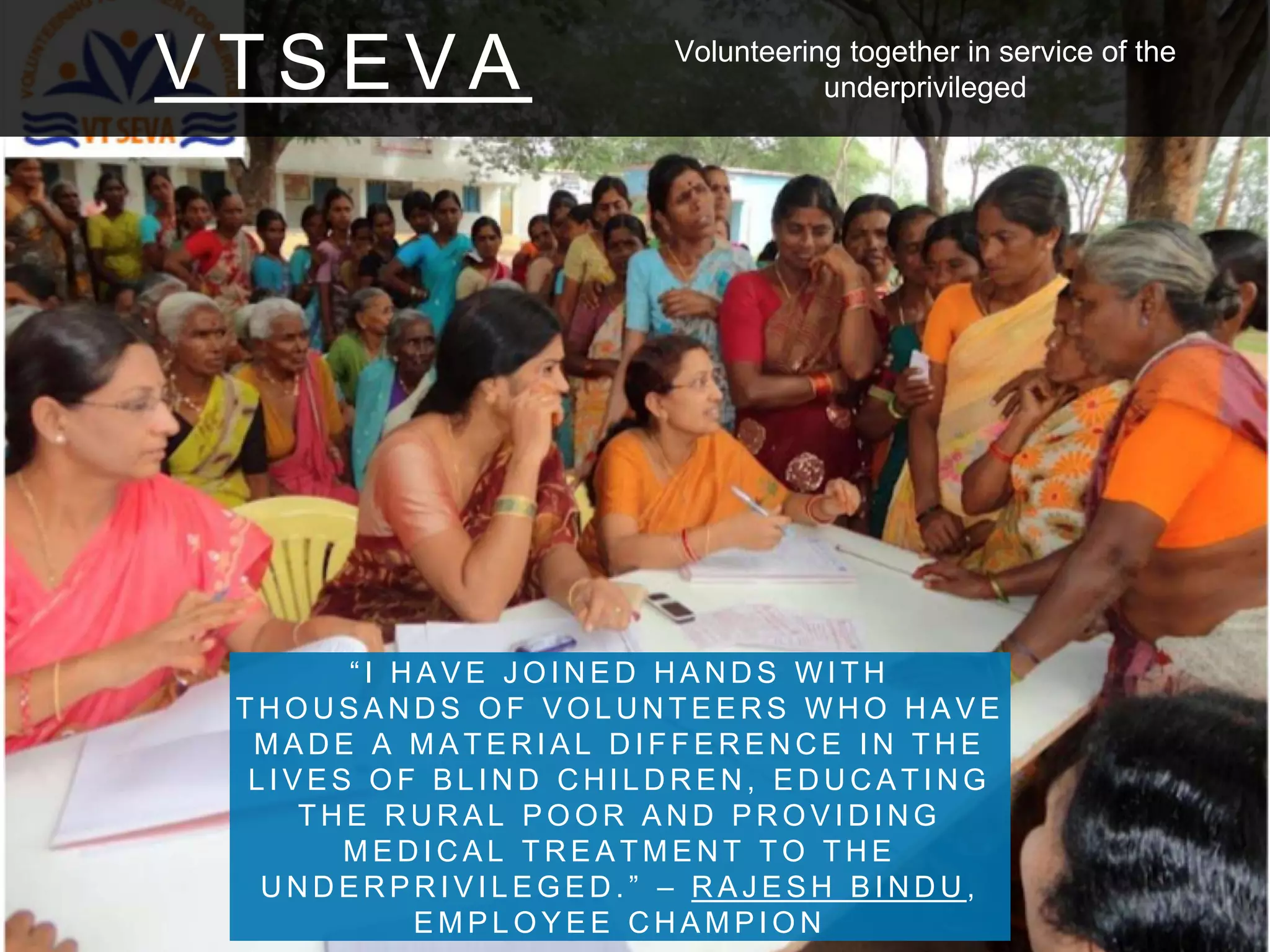 V T S E V A
“ I H A V E J O I N E D H A N D S W I T H
T H O U S A N D S O F V O L U N T E E R S W H O H A V E
M A D E A M A T E R I A L D I F F E R E N C E I N T H E
L I V E S O F B L I N D C H I L D R E N , E D U C A T I N G
T H E R U R A L P O O R A N D P R O V I D I N G
M E D I C A L T R E A T M E N T T O T H E
U N D E R P R I V I L E G E D . ” – R A J E S H B I N D U ,
E M P L O Y E E C H A M P I O N
Volunteering together in service of the
underprivileged
 